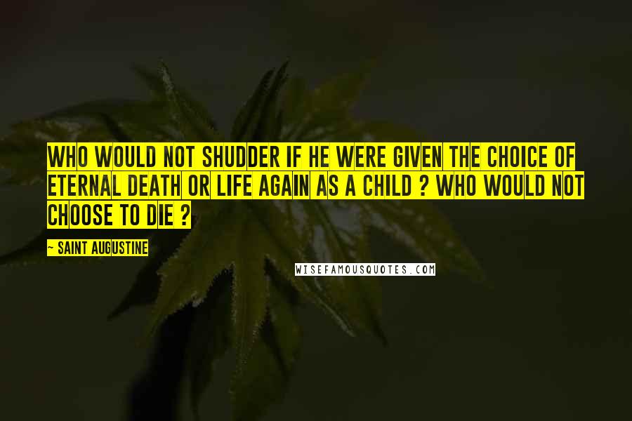 Saint Augustine Quotes: Who would not shudder if he were given the choice of eternal death or life again as a child ? Who would not choose to die ?