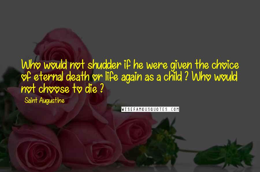 Saint Augustine Quotes: Who would not shudder if he were given the choice of eternal death or life again as a child ? Who would not choose to die ?