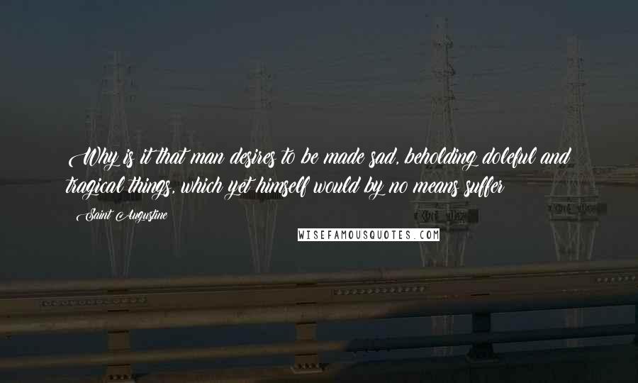 Saint Augustine Quotes: Why is it that man desires to be made sad, beholding doleful and tragical things, which yet himself would by no means suffer?