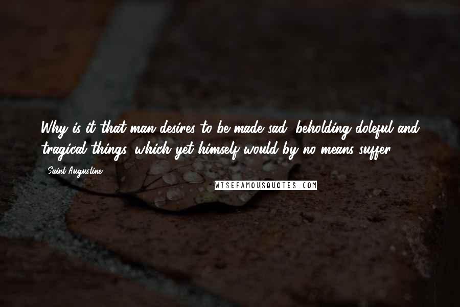 Saint Augustine Quotes: Why is it that man desires to be made sad, beholding doleful and tragical things, which yet himself would by no means suffer?