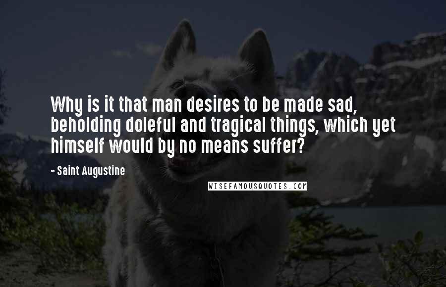 Saint Augustine Quotes: Why is it that man desires to be made sad, beholding doleful and tragical things, which yet himself would by no means suffer?