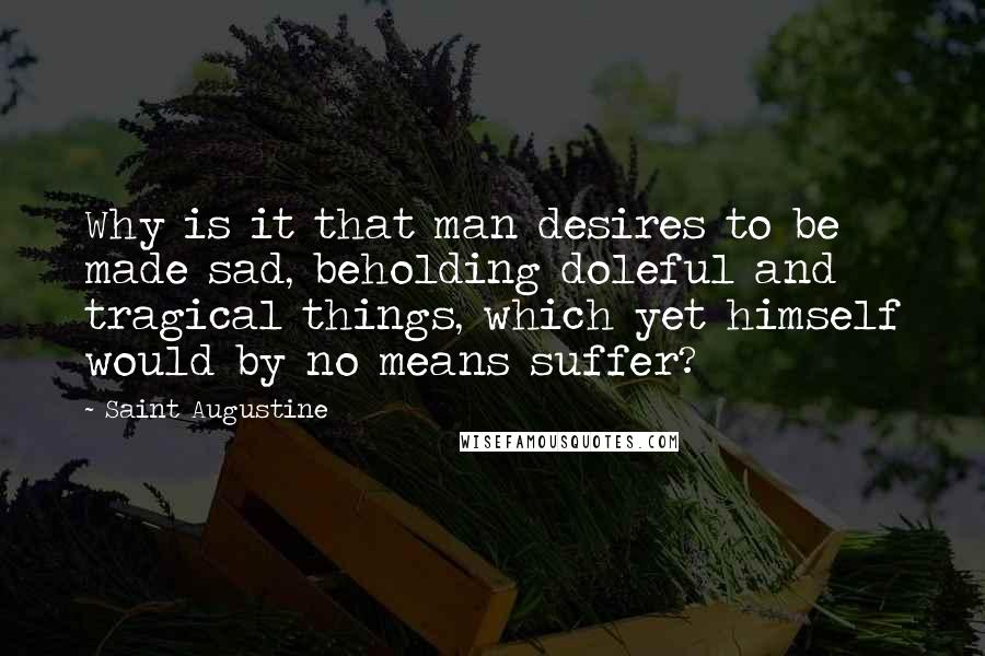 Saint Augustine Quotes: Why is it that man desires to be made sad, beholding doleful and tragical things, which yet himself would by no means suffer?