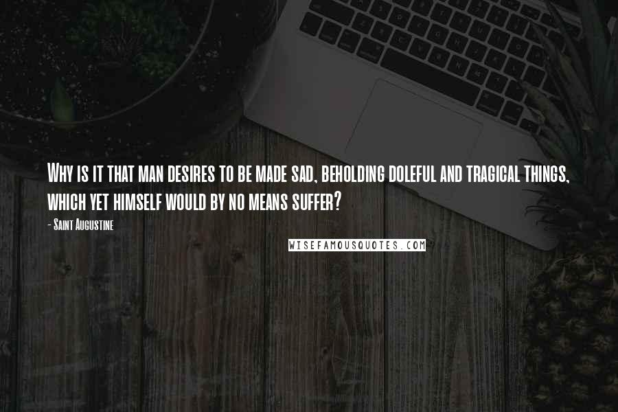 Saint Augustine Quotes: Why is it that man desires to be made sad, beholding doleful and tragical things, which yet himself would by no means suffer?