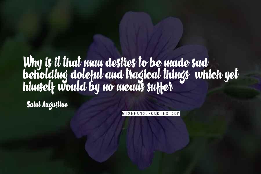 Saint Augustine Quotes: Why is it that man desires to be made sad, beholding doleful and tragical things, which yet himself would by no means suffer?