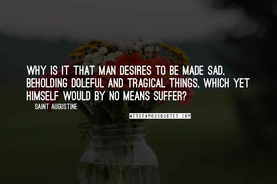 Saint Augustine Quotes: Why is it that man desires to be made sad, beholding doleful and tragical things, which yet himself would by no means suffer?