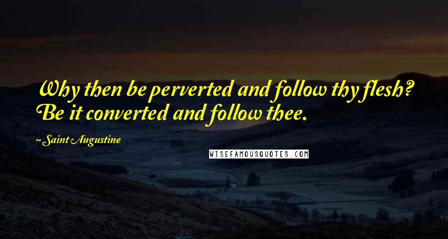 Saint Augustine Quotes: Why then be perverted and follow thy flesh? Be it converted and follow thee.