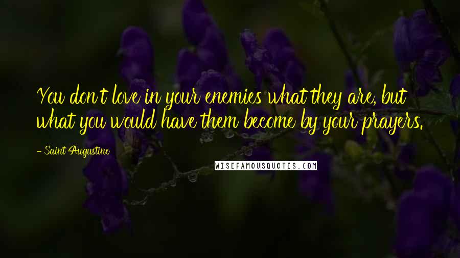 Saint Augustine Quotes: You don't love in your enemies what they are, but what you would have them become by your prayers.