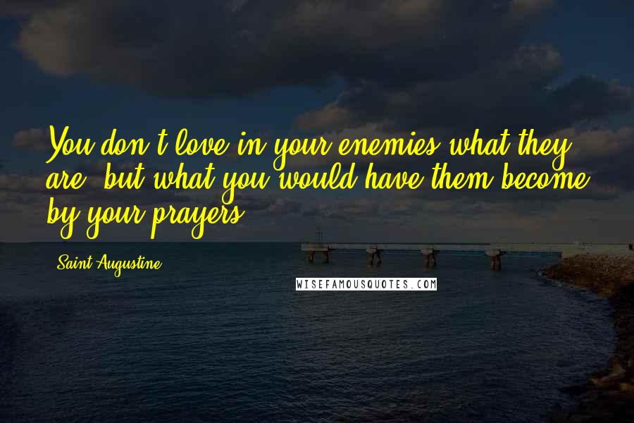 Saint Augustine Quotes: You don't love in your enemies what they are, but what you would have them become by your prayers.
