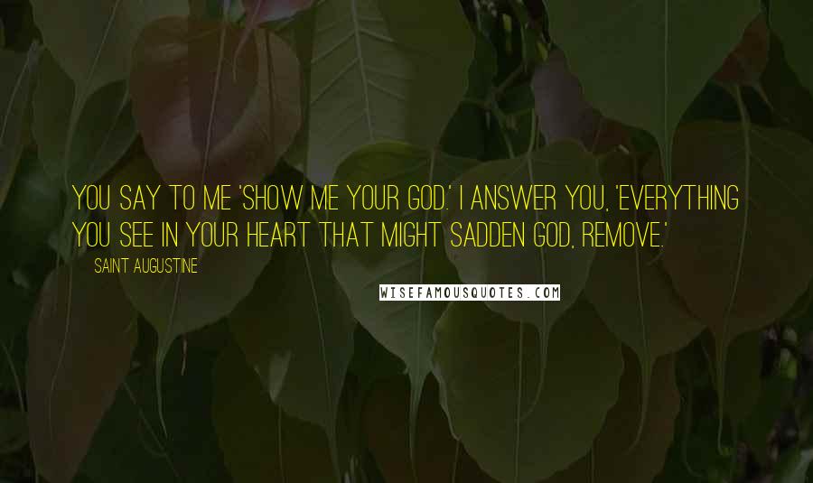 Saint Augustine Quotes: You say to me 'Show me your God.' I answer you, 'Everything you see in your heart that might sadden God, remove.'