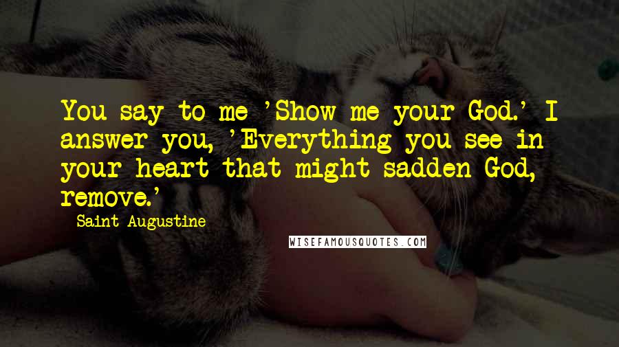 Saint Augustine Quotes: You say to me 'Show me your God.' I answer you, 'Everything you see in your heart that might sadden God, remove.'