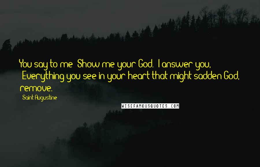 Saint Augustine Quotes: You say to me 'Show me your God.' I answer you, 'Everything you see in your heart that might sadden God, remove.'