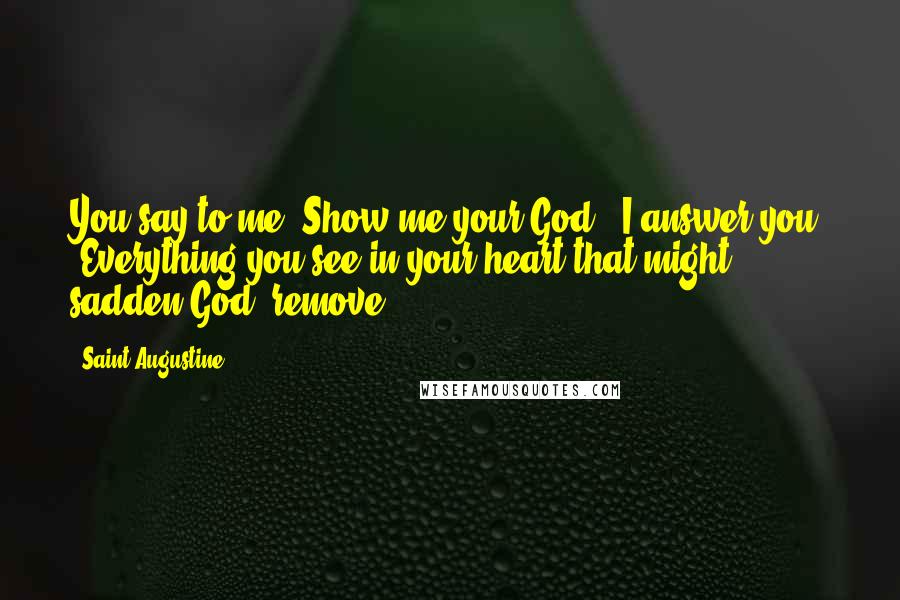 Saint Augustine Quotes: You say to me 'Show me your God.' I answer you, 'Everything you see in your heart that might sadden God, remove.'