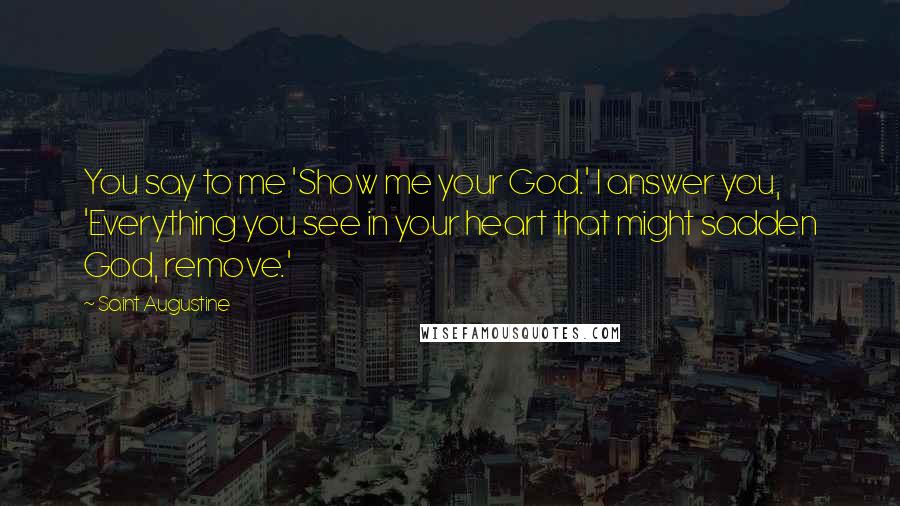 Saint Augustine Quotes: You say to me 'Show me your God.' I answer you, 'Everything you see in your heart that might sadden God, remove.'