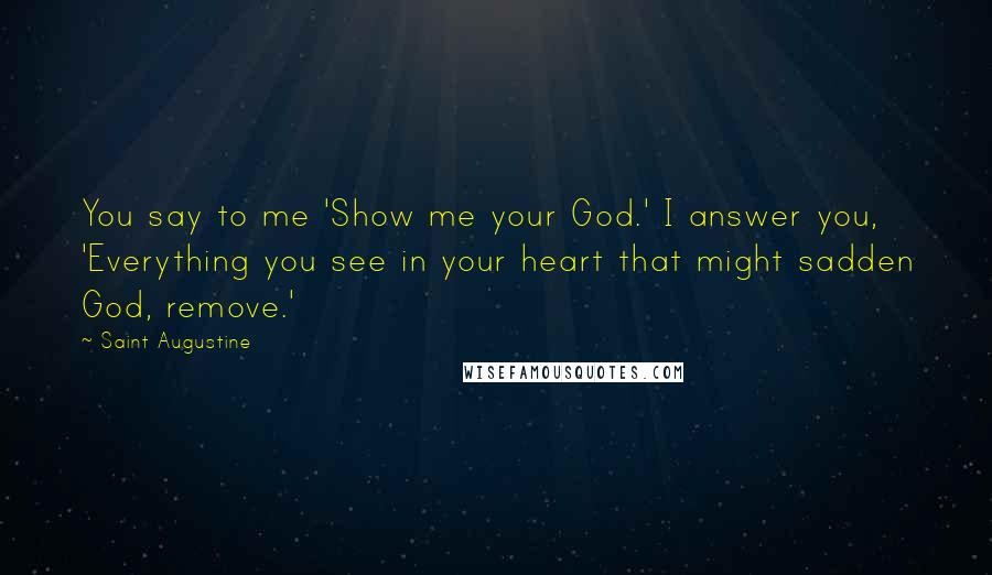 Saint Augustine Quotes: You say to me 'Show me your God.' I answer you, 'Everything you see in your heart that might sadden God, remove.'