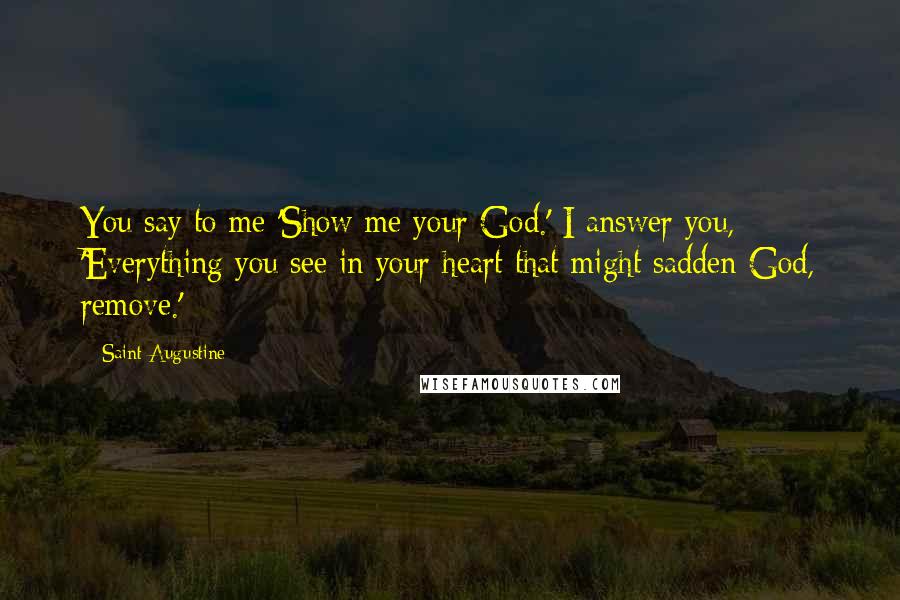 Saint Augustine Quotes: You say to me 'Show me your God.' I answer you, 'Everything you see in your heart that might sadden God, remove.'