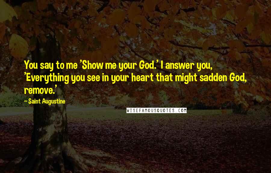 Saint Augustine Quotes: You say to me 'Show me your God.' I answer you, 'Everything you see in your heart that might sadden God, remove.'