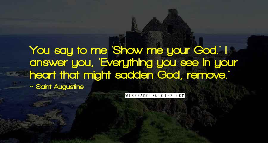 Saint Augustine Quotes: You say to me 'Show me your God.' I answer you, 'Everything you see in your heart that might sadden God, remove.'