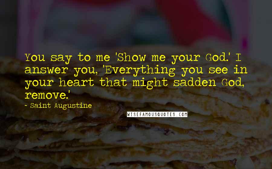 Saint Augustine Quotes: You say to me 'Show me your God.' I answer you, 'Everything you see in your heart that might sadden God, remove.'