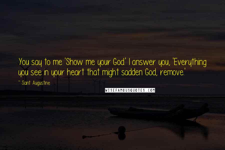 Saint Augustine Quotes: You say to me 'Show me your God.' I answer you, 'Everything you see in your heart that might sadden God, remove.'