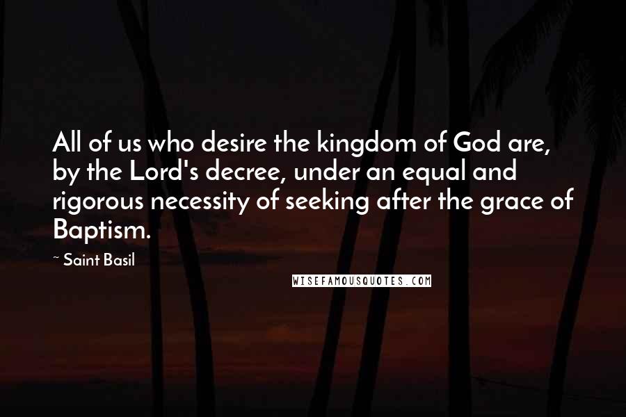 Saint Basil Quotes: All of us who desire the kingdom of God are, by the Lord's decree, under an equal and rigorous necessity of seeking after the grace of Baptism.