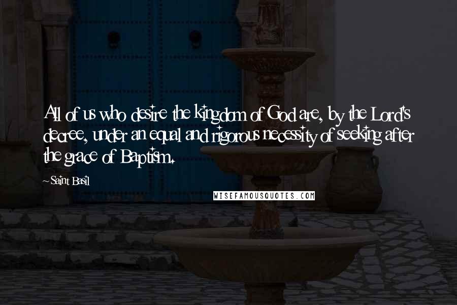 Saint Basil Quotes: All of us who desire the kingdom of God are, by the Lord's decree, under an equal and rigorous necessity of seeking after the grace of Baptism.