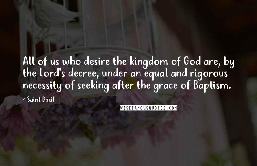 Saint Basil Quotes: All of us who desire the kingdom of God are, by the Lord's decree, under an equal and rigorous necessity of seeking after the grace of Baptism.