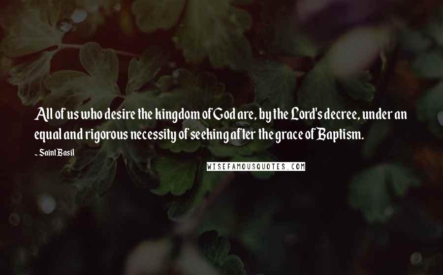 Saint Basil Quotes: All of us who desire the kingdom of God are, by the Lord's decree, under an equal and rigorous necessity of seeking after the grace of Baptism.