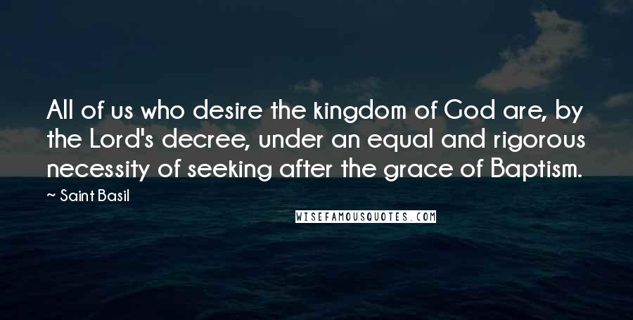 Saint Basil Quotes: All of us who desire the kingdom of God are, by the Lord's decree, under an equal and rigorous necessity of seeking after the grace of Baptism.