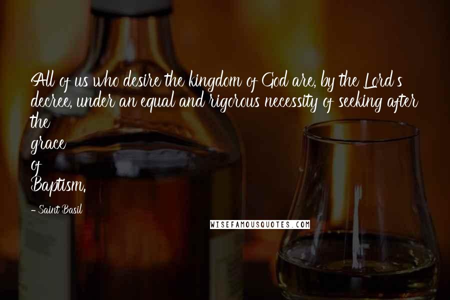 Saint Basil Quotes: All of us who desire the kingdom of God are, by the Lord's decree, under an equal and rigorous necessity of seeking after the grace of Baptism.