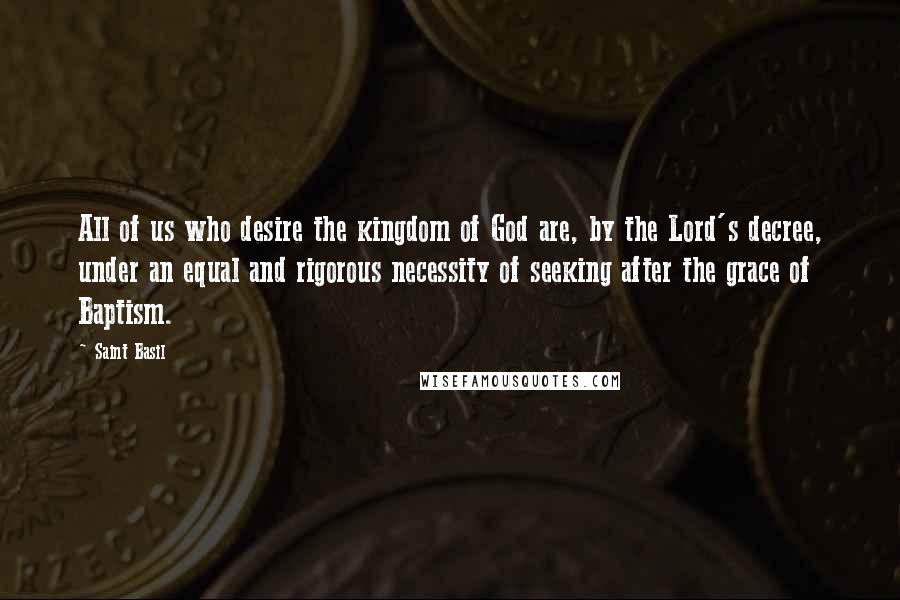 Saint Basil Quotes: All of us who desire the kingdom of God are, by the Lord's decree, under an equal and rigorous necessity of seeking after the grace of Baptism.