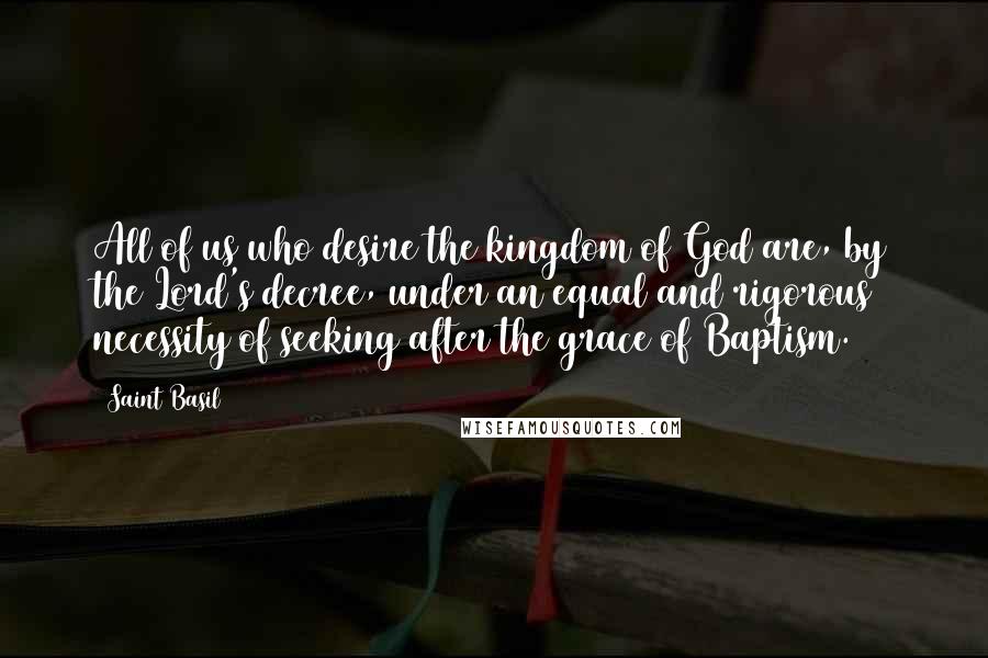 Saint Basil Quotes: All of us who desire the kingdom of God are, by the Lord's decree, under an equal and rigorous necessity of seeking after the grace of Baptism.