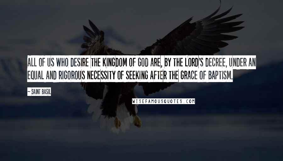 Saint Basil Quotes: All of us who desire the kingdom of God are, by the Lord's decree, under an equal and rigorous necessity of seeking after the grace of Baptism.