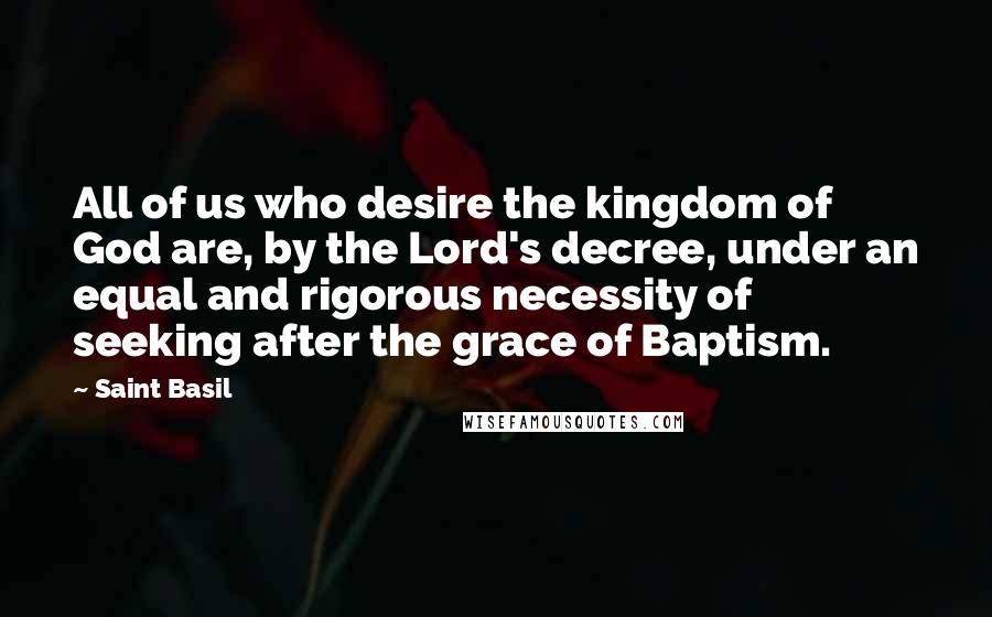 Saint Basil Quotes: All of us who desire the kingdom of God are, by the Lord's decree, under an equal and rigorous necessity of seeking after the grace of Baptism.