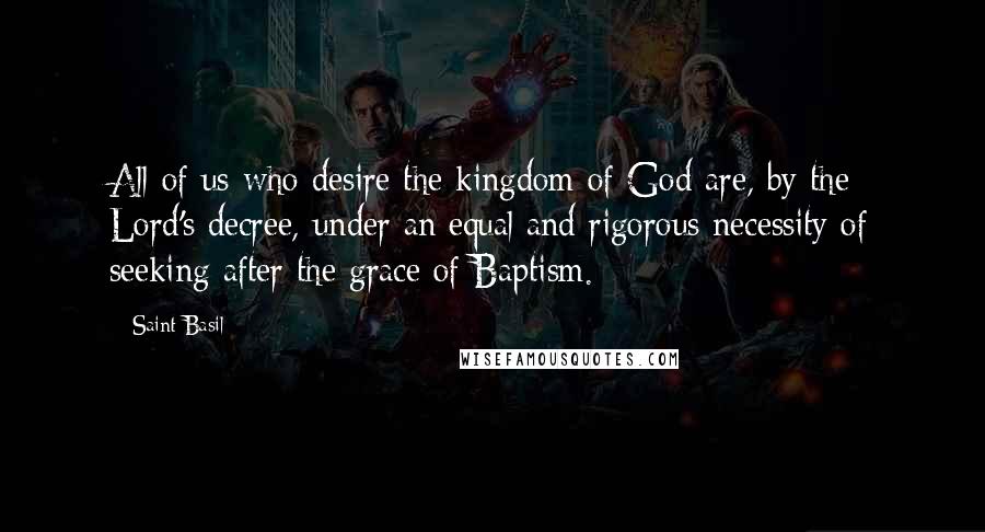 Saint Basil Quotes: All of us who desire the kingdom of God are, by the Lord's decree, under an equal and rigorous necessity of seeking after the grace of Baptism.