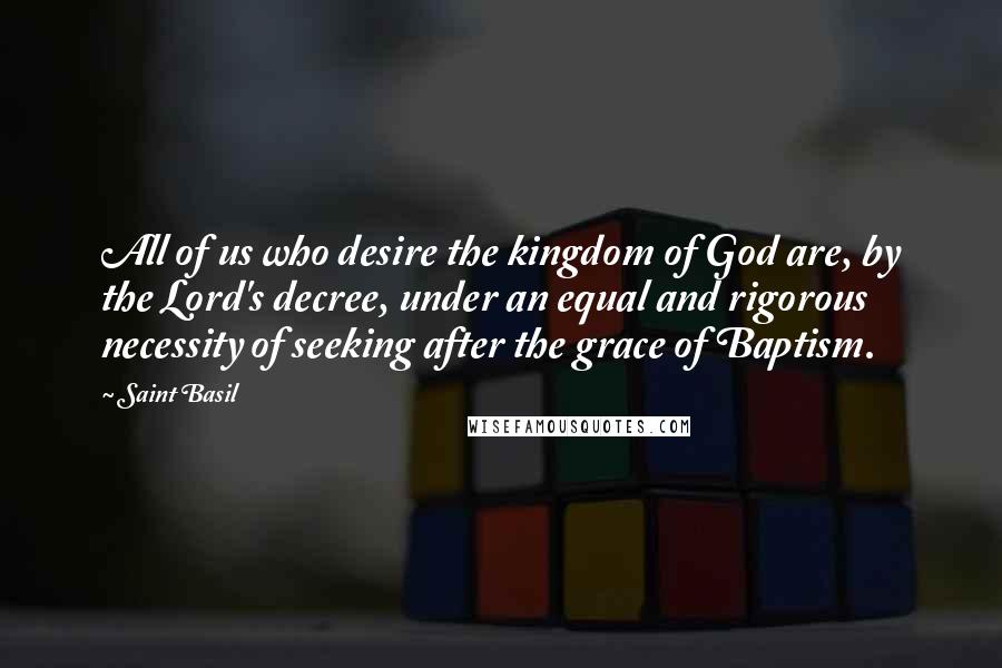 Saint Basil Quotes: All of us who desire the kingdom of God are, by the Lord's decree, under an equal and rigorous necessity of seeking after the grace of Baptism.