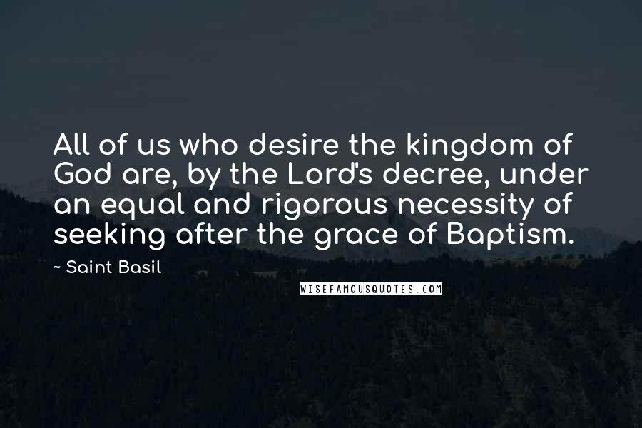 Saint Basil Quotes: All of us who desire the kingdom of God are, by the Lord's decree, under an equal and rigorous necessity of seeking after the grace of Baptism.