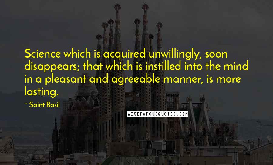 Saint Basil Quotes: Science which is acquired unwillingly, soon disappears; that which is instilled into the mind in a pleasant and agreeable manner, is more lasting.