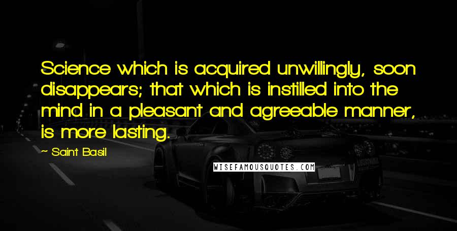 Saint Basil Quotes: Science which is acquired unwillingly, soon disappears; that which is instilled into the mind in a pleasant and agreeable manner, is more lasting.