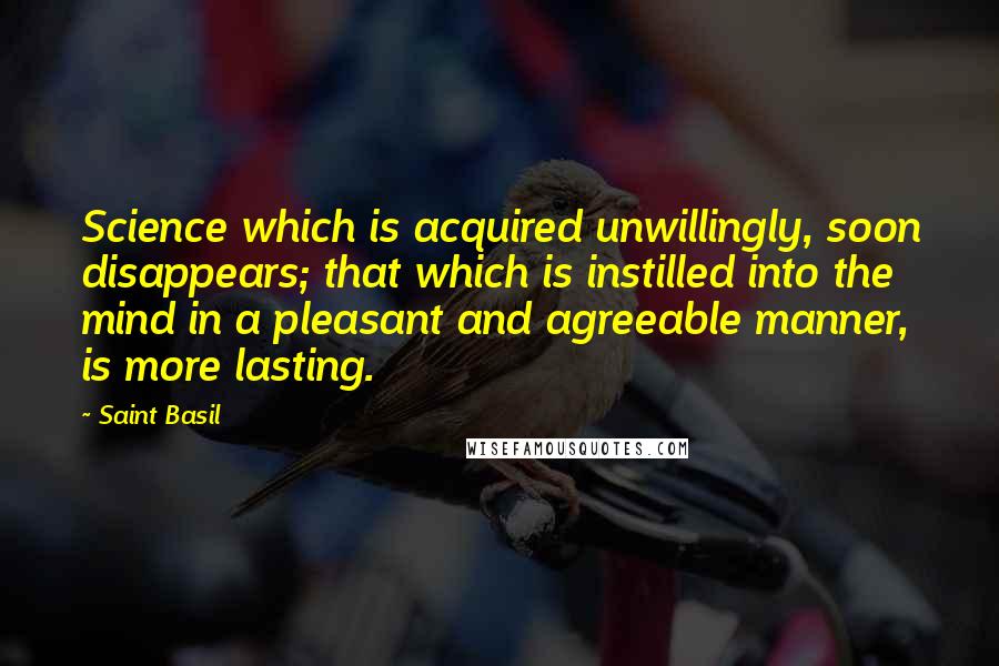 Saint Basil Quotes: Science which is acquired unwillingly, soon disappears; that which is instilled into the mind in a pleasant and agreeable manner, is more lasting.