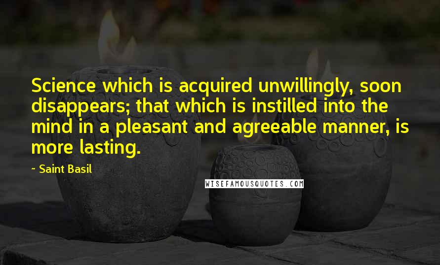 Saint Basil Quotes: Science which is acquired unwillingly, soon disappears; that which is instilled into the mind in a pleasant and agreeable manner, is more lasting.