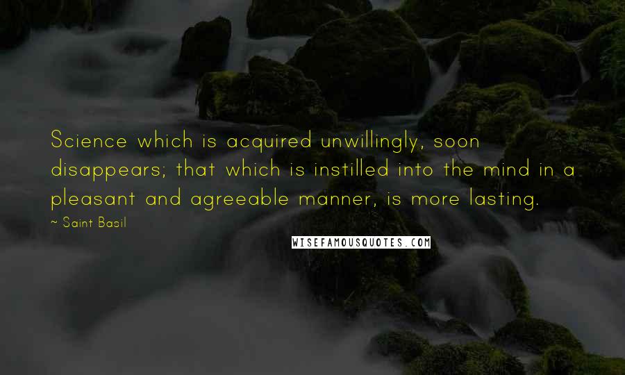 Saint Basil Quotes: Science which is acquired unwillingly, soon disappears; that which is instilled into the mind in a pleasant and agreeable manner, is more lasting.