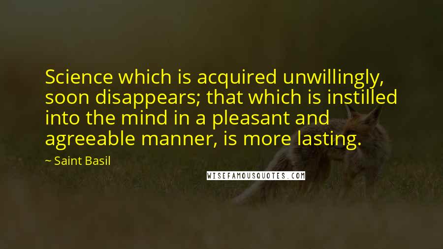 Saint Basil Quotes: Science which is acquired unwillingly, soon disappears; that which is instilled into the mind in a pleasant and agreeable manner, is more lasting.