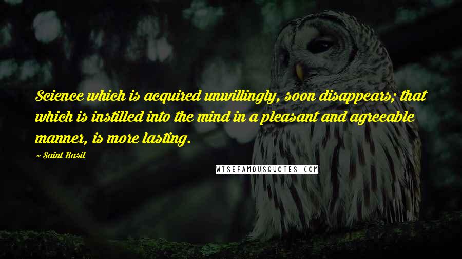 Saint Basil Quotes: Science which is acquired unwillingly, soon disappears; that which is instilled into the mind in a pleasant and agreeable manner, is more lasting.