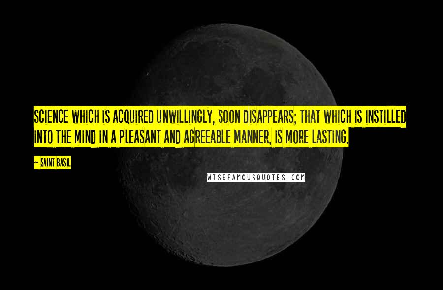 Saint Basil Quotes: Science which is acquired unwillingly, soon disappears; that which is instilled into the mind in a pleasant and agreeable manner, is more lasting.