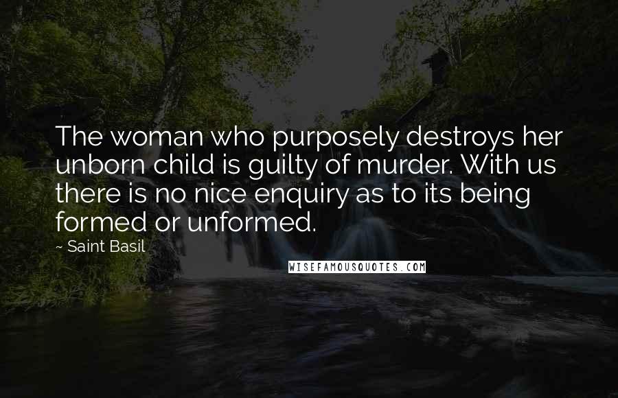 Saint Basil Quotes: The woman who purposely destroys her unborn child is guilty of murder. With us there is no nice enquiry as to its being formed or unformed.