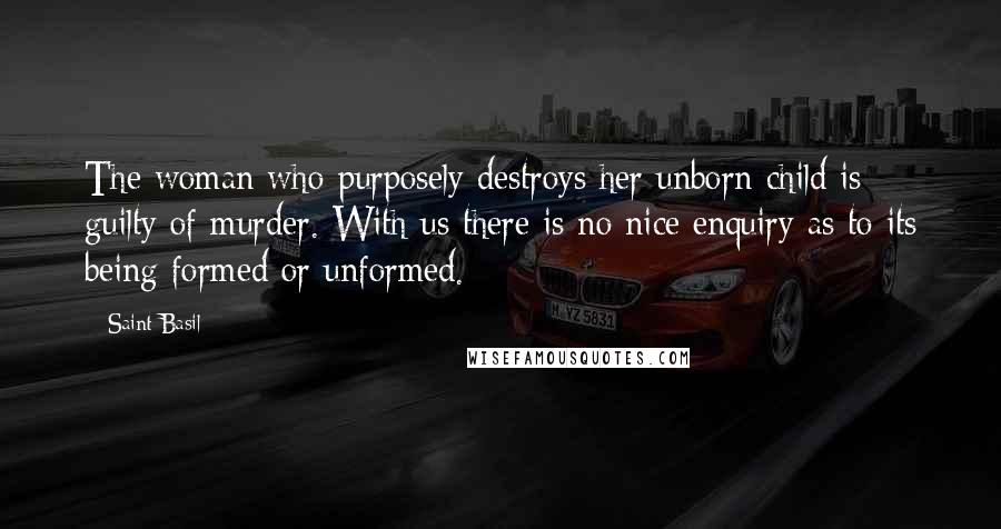 Saint Basil Quotes: The woman who purposely destroys her unborn child is guilty of murder. With us there is no nice enquiry as to its being formed or unformed.