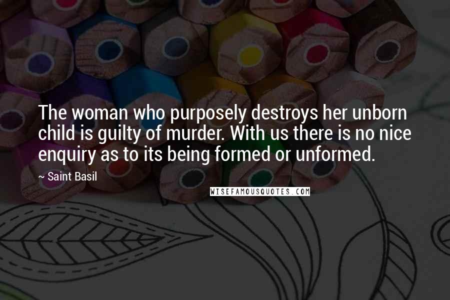 Saint Basil Quotes: The woman who purposely destroys her unborn child is guilty of murder. With us there is no nice enquiry as to its being formed or unformed.