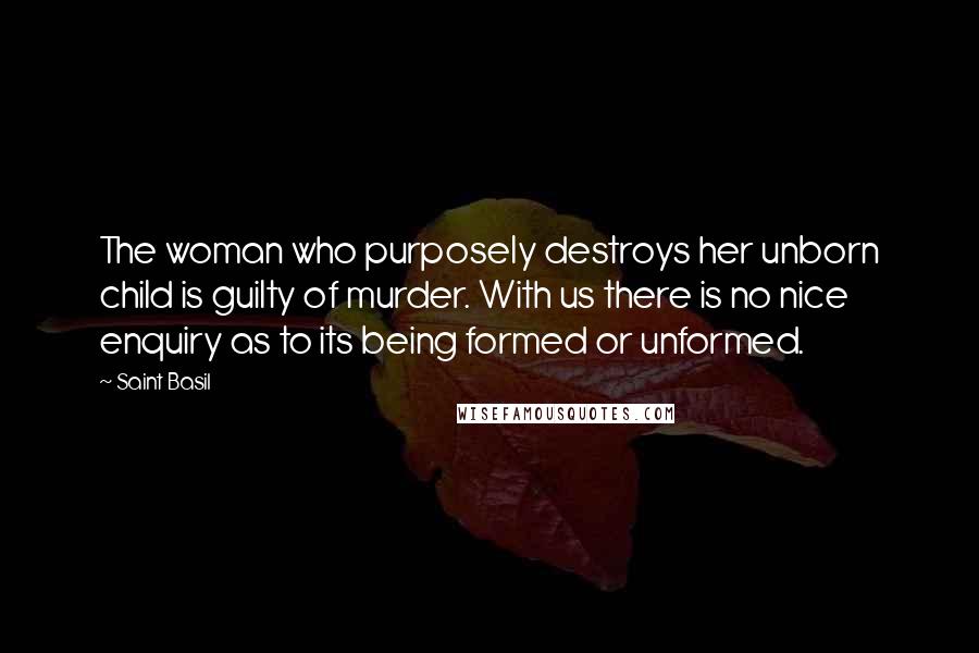 Saint Basil Quotes: The woman who purposely destroys her unborn child is guilty of murder. With us there is no nice enquiry as to its being formed or unformed.