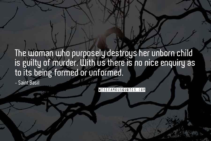 Saint Basil Quotes: The woman who purposely destroys her unborn child is guilty of murder. With us there is no nice enquiry as to its being formed or unformed.