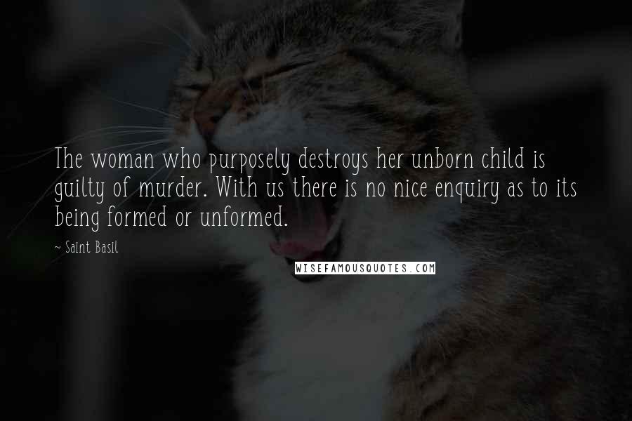 Saint Basil Quotes: The woman who purposely destroys her unborn child is guilty of murder. With us there is no nice enquiry as to its being formed or unformed.